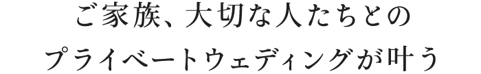 ご家族、大切な人たちとのプライベートウェディングが叶う